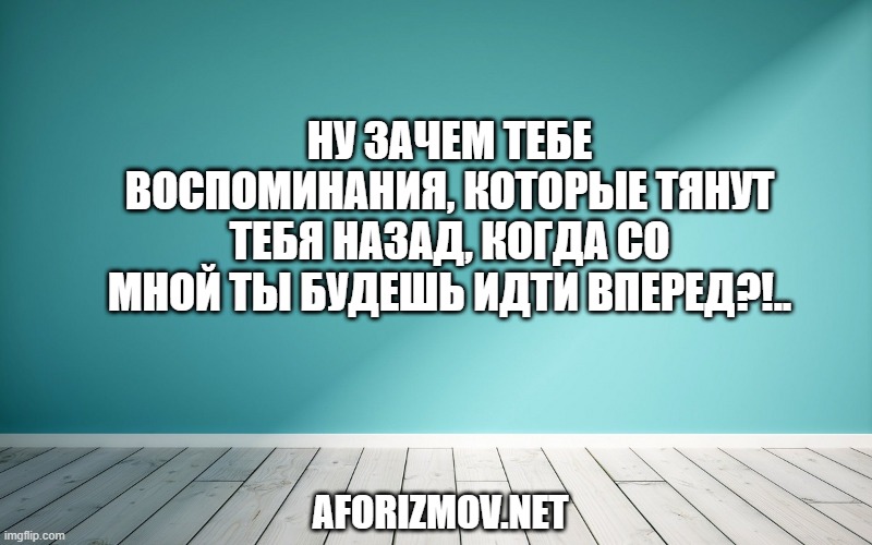 Ну зачем тебе воспоминания, которые тянут тебя назад, когда со мной ты будешь идти вперед?!..