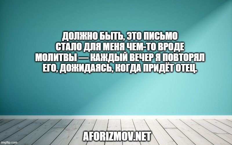 Должно быть, это письмо стало для меня чем-то вроде молитвы — каждый вечер я повторял его, дожидаясь, когда придёт отец.