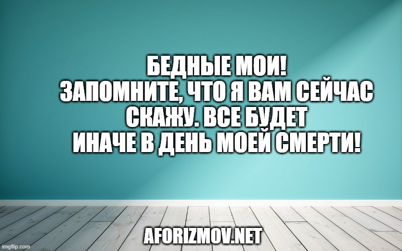 Бедные мои! Запомните, что я вам сейчас скажу. Все будет иначе в день моей смерти!