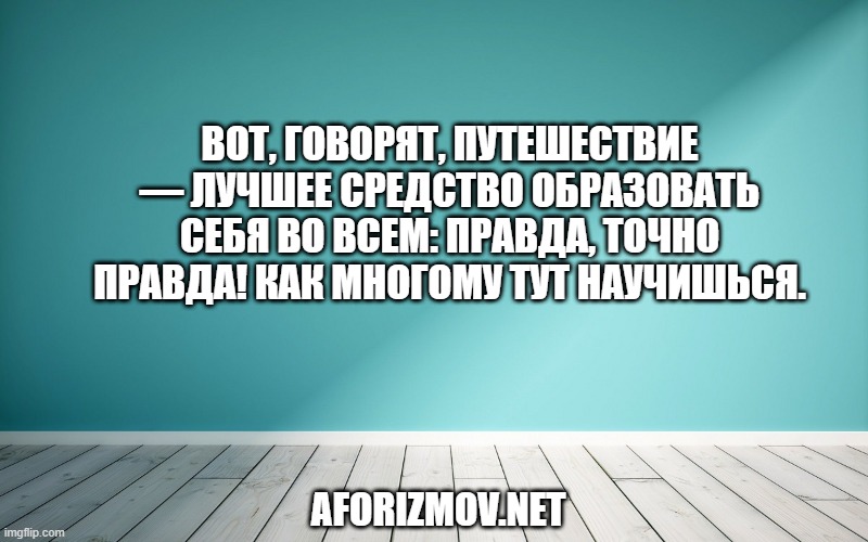 Вот, говорят, путешествие — лучшее средство образовать себя во всем: правда, точно правда! Как многому тут научишься.