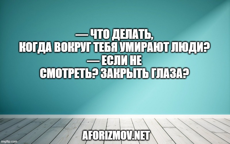 — Что делать, когда вокруг тебя умирают люди?
— Если не смотреть? Закрыть глаза?