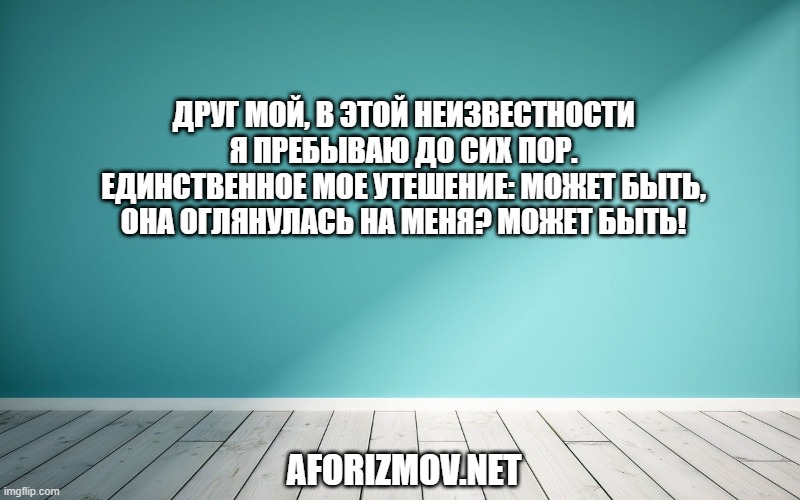 Друг мой, в этой неизвестности я пребываю до сих пор. Единственное мое утешение: может быть, она оглянулась на меня? Может быть!
