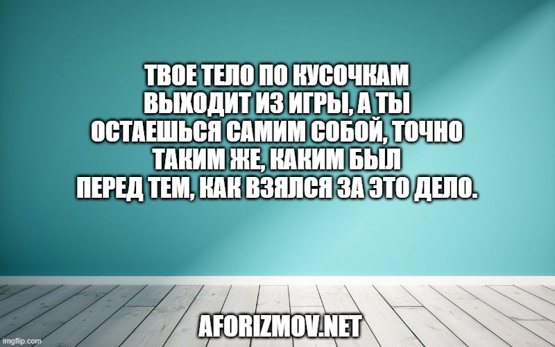 Твое тело по кусочкам выходит из игры, а ты остаешься самим собой, точно таким же, каким был перед тем, как взялся за это дело.