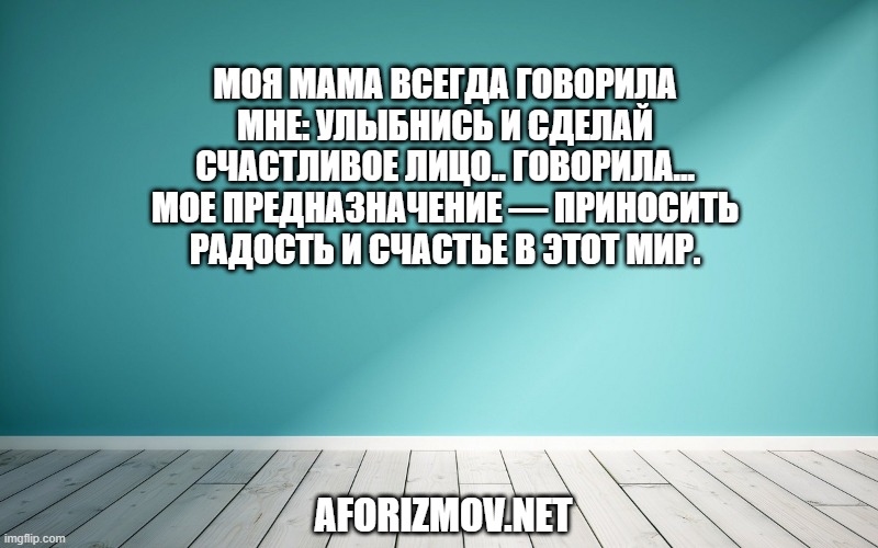Моя мама всегда говорила мне: Улыбнись и сделай счастливое лицо.. Говорила... мое предназначение — приносить радость и счастье в этот мир.