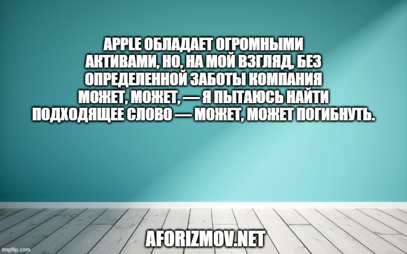 Apple обладает огромными активами, но, на мой взгляд, без определенной заботы компания может, может, — я пытаюсь найти подходящее слово — может, может погибнуть.