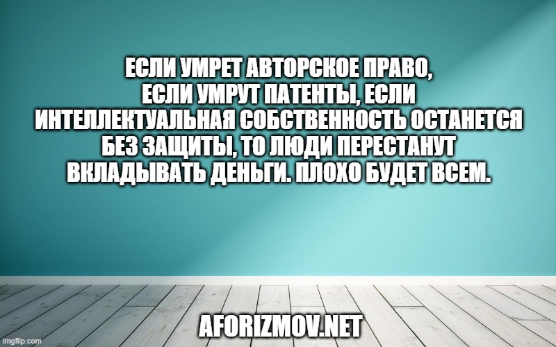 Если умрет авторское право, если умрут патенты, если интеллектуальная собственность останется без защиты, то люди перестанут вкладывать деньги. Плохо будет всем.