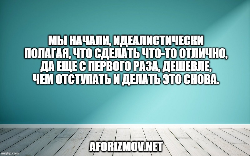 Мы начали, идеалистически полагая, что сделать что-то отлично, да еще с первого раза, дешевле, чем отступать и делать это снова.