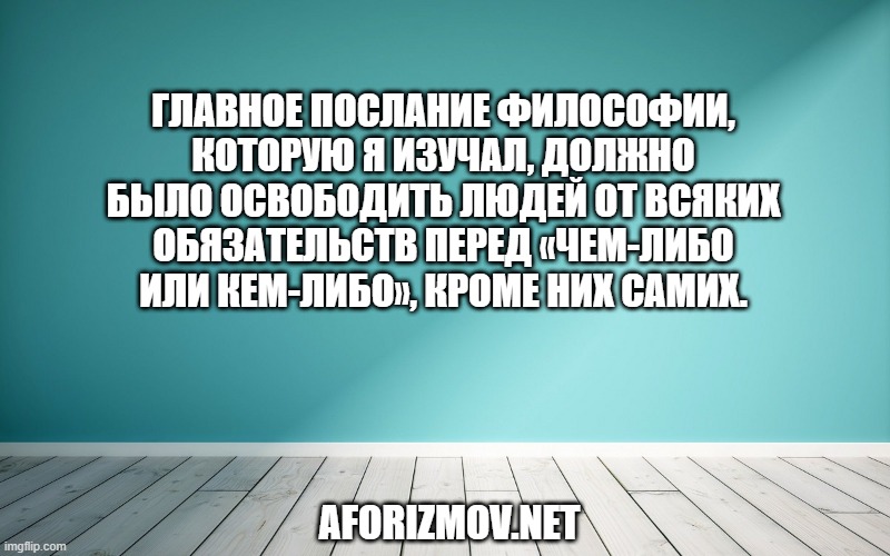 Главное послание философии, которую я изучал, должно было освободить людей от всяких обязательств перед «чем-либо или кем-либо», кроме них самих.