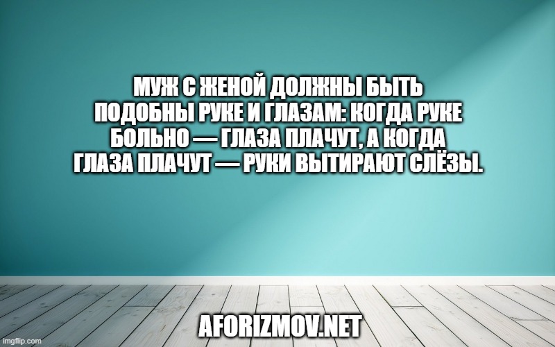 Муж с женой должны быть подобны руке и глазам: когда руке больно — глаза плачут, а когда глаза плачут — руки вытирают слёзы.
