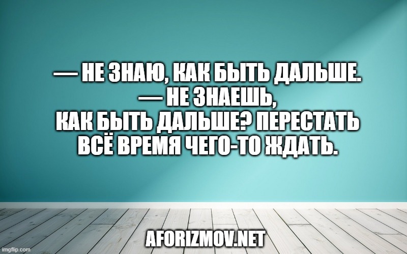 — Не знаю, как быть дальше.
— Не знаешь, как быть дальше? Перестать всё время чего-то ждать.