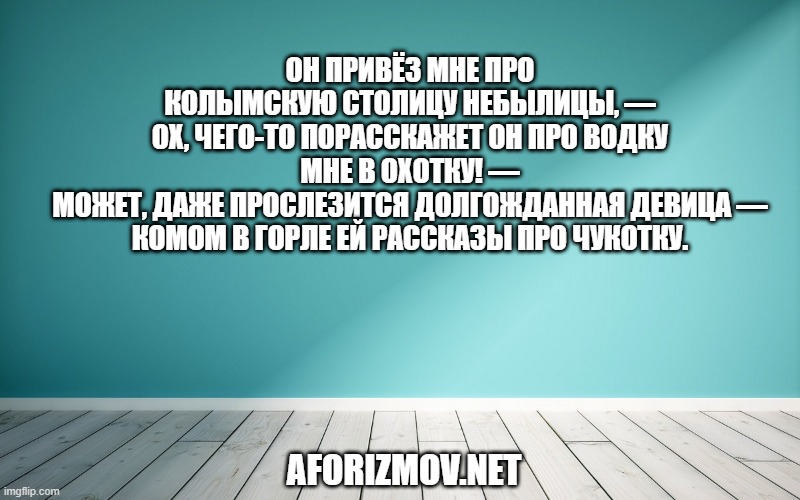 Он привёз мне про колымскую столицу небылицы, — Ох, чего-то порасскажет он про водку мне в охотку! — Может, даже прослезится долгожданная девица — Комом в горле ей рассказы про Чукотку.