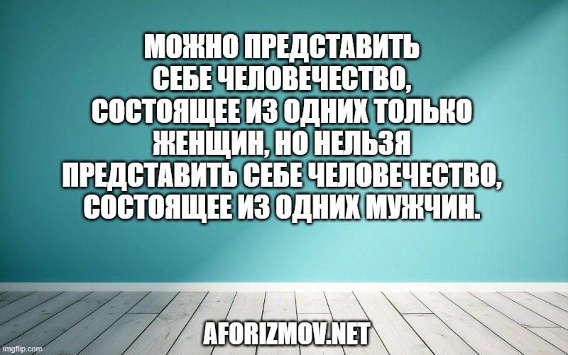 Можно представить себе человечество, состоящее из одних только женщин, но нельзя представить себе человечество, состоящее из одних мужчин.