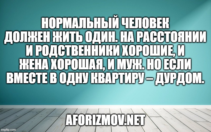 Нормальный человек должен жить один. На расстоянии и родственники хорошие, и жена хорошая, и муж. Но если вместе в одну квартиру – дурдом.