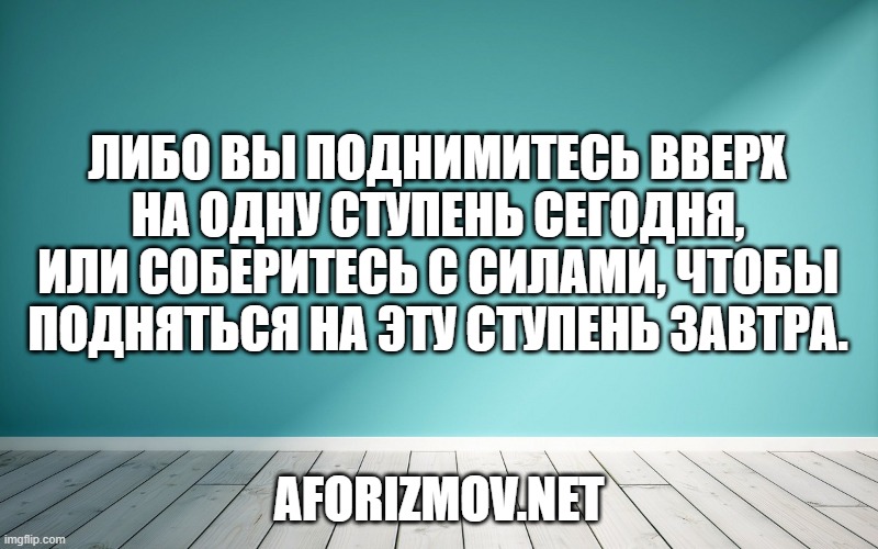 Либо вы поднимитесь вверх на одну ступень сегодня, или соберитесь с силами, чтобы подняться на эту ступень завтра.