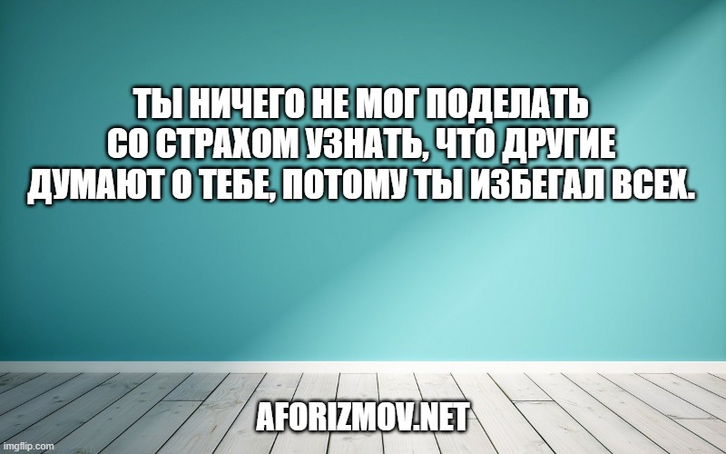 Ты ничего не мог поделать со страхом узнать, что другие думают о тебе, потому ты избегал всех.