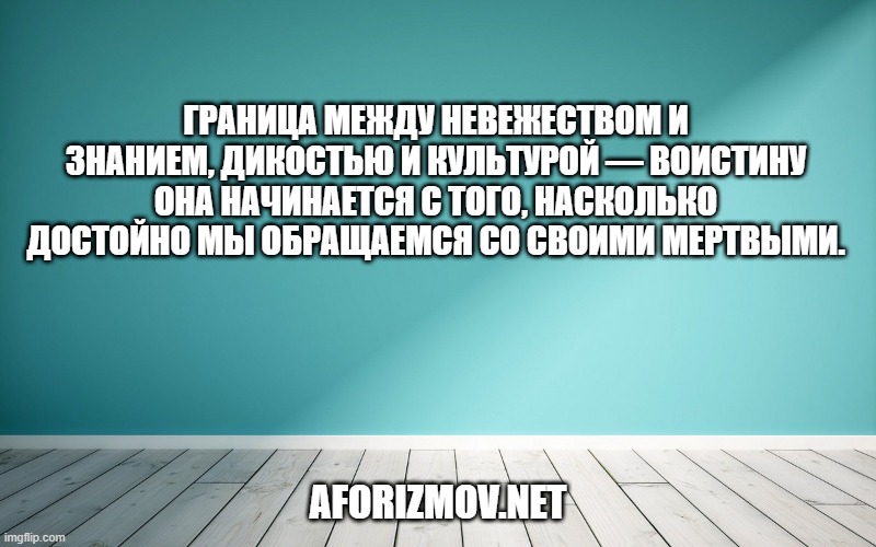 Граница между невежеством и знанием, дикостью и культурой — воистину она начинается с того, насколько достойно мы обращаемся со своими мертвыми.