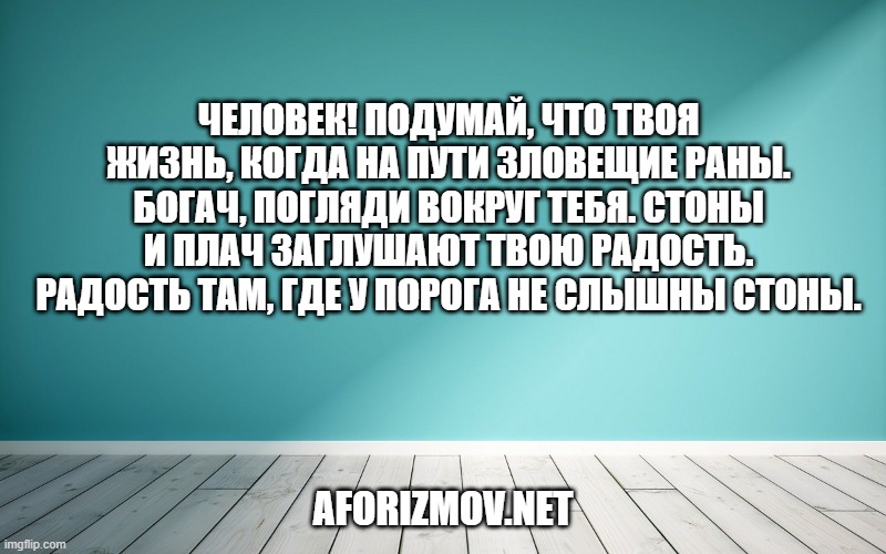 Человек! Подумай, что твоя жизнь, когда на пути зловещие раны. Богач, погляди вокруг тебя. Стоны и плач заглушают твою радость. Радость там, где у порога не слышны стоны.