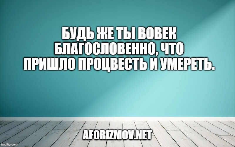 Будь же ты вовек благословенно, Что пришло процвесть и умереть.
