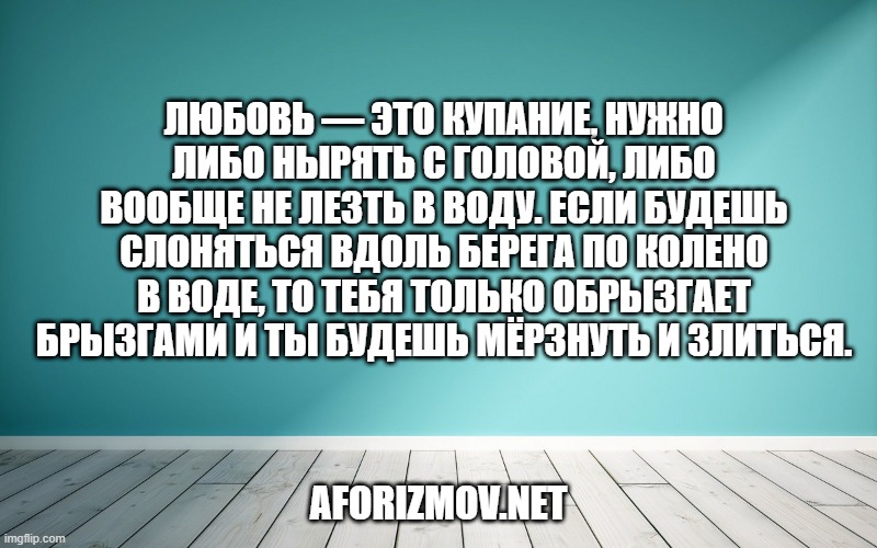 Любовь — это купание, нужно либо нырять с головой, либо вообще не лезть в воду. Если будешь слоняться вдоль берега по колено в воде, то тебя только обрызгает брызгами и ты будешь мёрзнуть и злиться.
