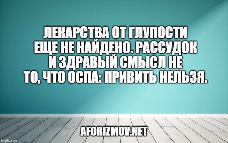 Лекарства от глупости еще не найдено. Рассудок и здравый смысл не то, что оспа: привить нельзя.