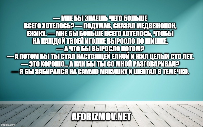 — Мне бы знаешь чего больше всего хотелось? — подумав, сказал Медвежонок, Ежику. — Мне бы больше всего хотелось, чтобы на каждой твоей иголке выросло по шишке.
— А что бы выросло потом?
— А потом бы ты стал настоящей елкой и жил целых сто лет.
— Это хорошо... А как бы ты со мной разговаривал?
— Я бы забирался на самую макушку и шептал в темечко.