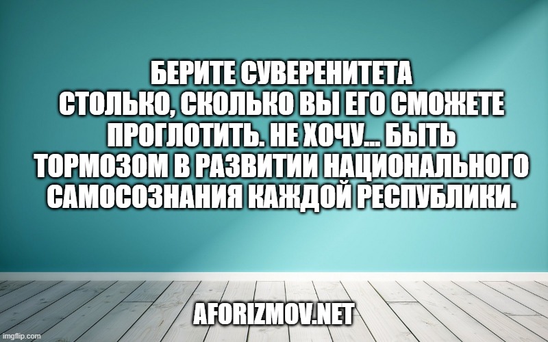 Берите суверенитета столько, сколько вы его сможете проглотить. Не хочу… быть тормозом в развитии национального самосознания каждой республики.