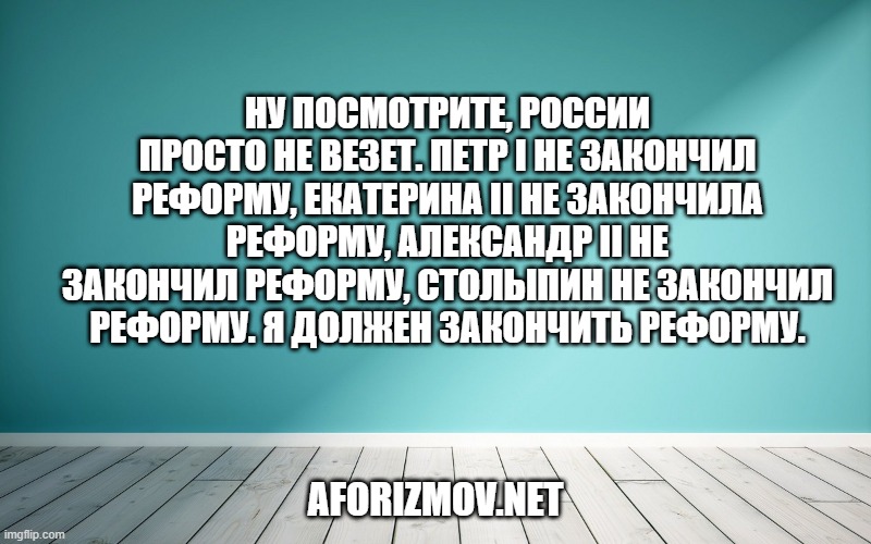 Ну посмотрите, России просто не везет. Петр I не закончил реформу, Екатерина II не закончила реформу, Александр II не закончил реформу, Столыпин не закончил реформу. Я должен закончить реформу.