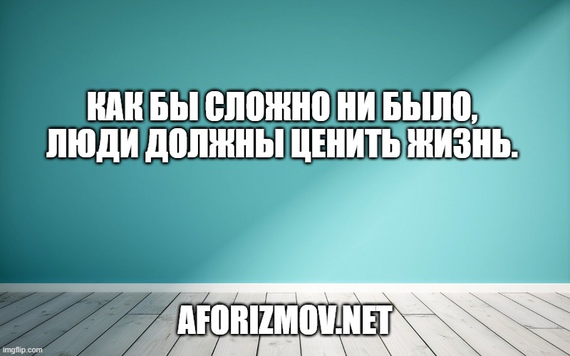 Как бы сложно ни было, люди должны ценить жизнь.