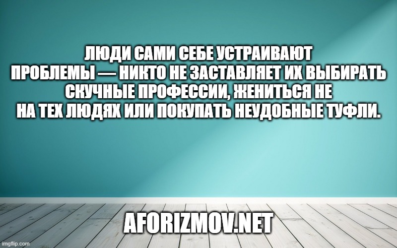 Люди сами себе устраивают проблемы — никто не заставляет их выбирать скучные профессии, жениться не на тех людях или покупать неудобные туфли.