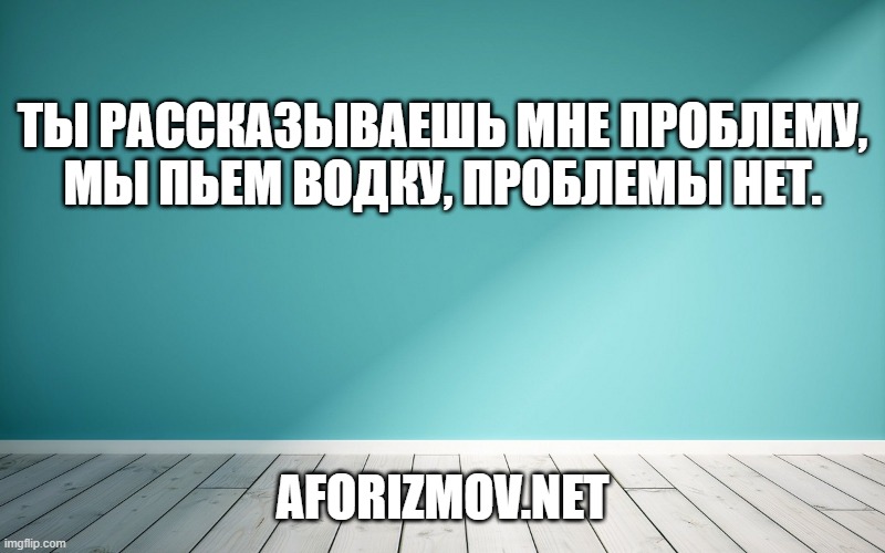 Ты рассказываешь мне проблему, мы пьем водку, проблемы нет.
