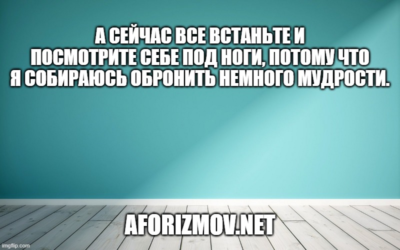 А сейчас все встаньте и посмотрите себе под ноги, потому что я собираюсь обронить немного мудрости.