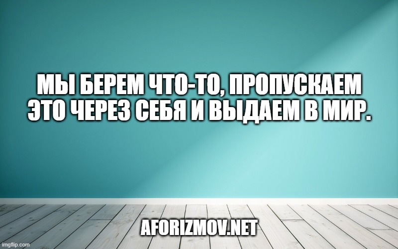 Мы берем что-то, пропускаем это через себя и выдаем в мир.