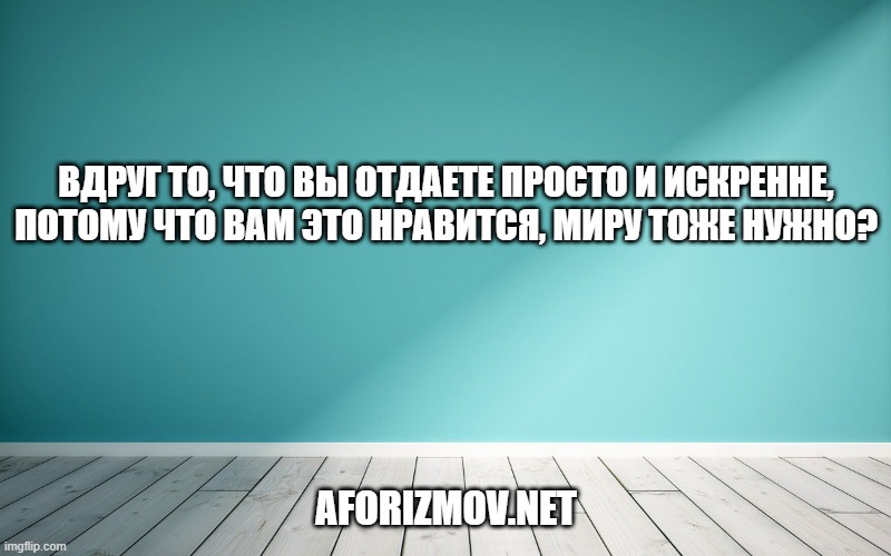 ВДРУГ ТО, ЧТО ВЫ ОТДАЕТЕ ПРОСТО И ИСКРЕННЕ, ПОТОМУ ЧТО ВАМ ЭТО НРАВИТСЯ, МИРУ ТОЖЕ НУЖНО?