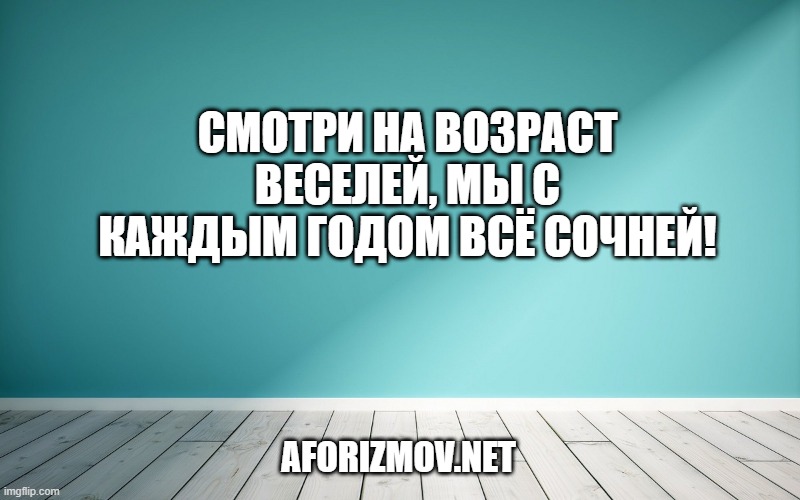 Смотри на возраст веселей, мы с каждым годом всё сочней!