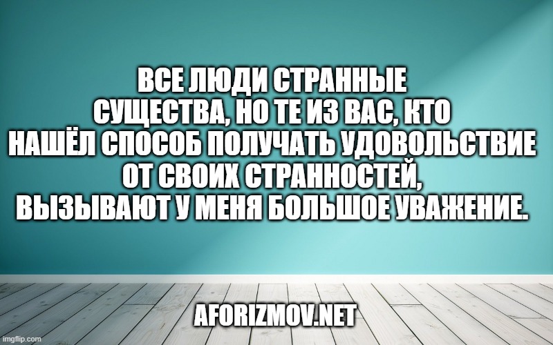 Все люди странные существа, но те из вас, кто нашёл способ получать удовольствие от своих странностей, вызывают у меня большое уважение.