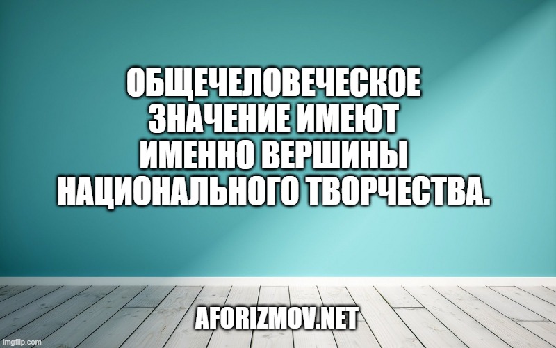 Общечеловеческое значение имеют именно вершины национального творчества.