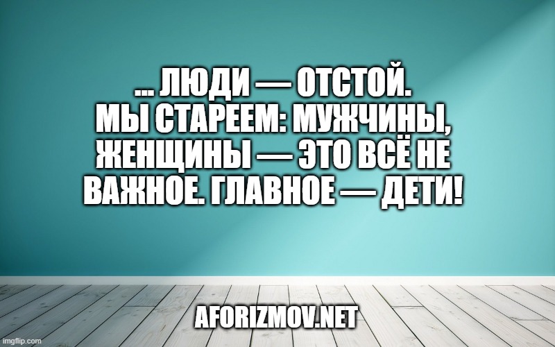 ... Люди — отстой. Мы стареем: мужчины, женщины — это всё не важное. Главное — дети!