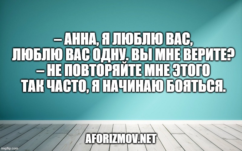 – Анна, я люблю вас, люблю вас одну. Вы мне верите?
– Не повторяйте мне этого так часто, я начинаю бояться.
