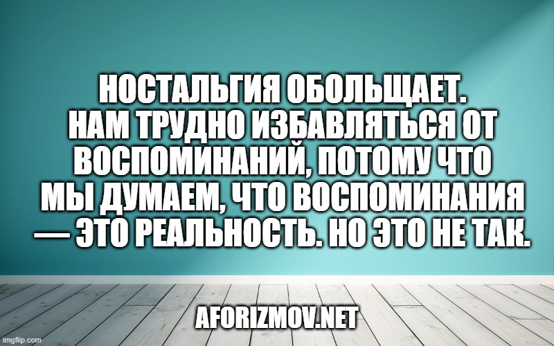 Ностальгия обольщает. Нам трудно избавляться от воспоминаний, потому что мы думаем, что воспоминания — это реальность. Но это не так.