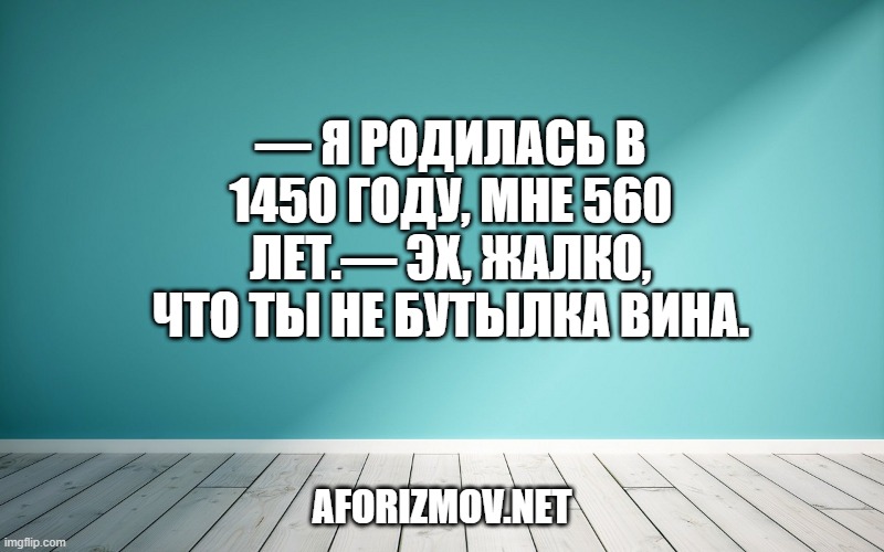 — Я родилась в 1450 году, мне 560 лет.— Эх, жалко, что ты не бутылка вина.
