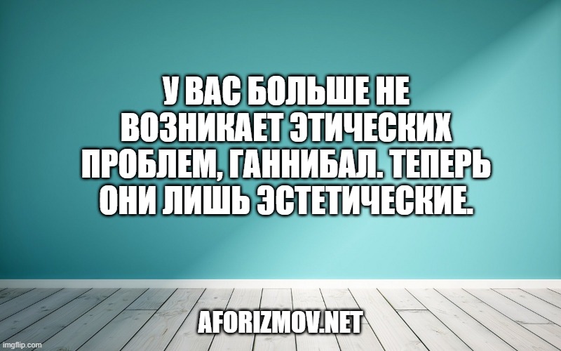У вас больше не возникает этических проблем, Ганнибал. Теперь они лишь эстетические.