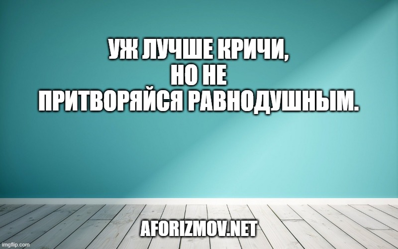 Уж лучше кричи, но не притворяйся равнодушным.