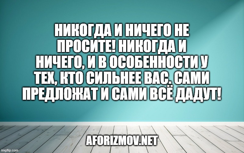 Никогда и ничего не просите! Никогда и ничего, и в особенности у тех, кто сильнее вас. Сами предложат и сами всё дадут!