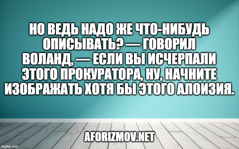 Но ведь надо же что-нибудь описывать? — Говорил Воланд, — если вы исчерпали этого прокуратора, ну, начните изображать хотя бы этого Алоизия.