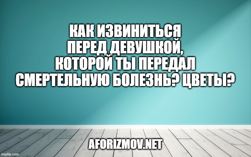 Как извиниться перед девушкой, которой ты передал смертельную болезнь? Цветы?