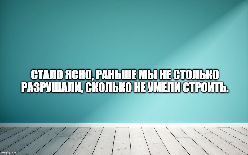 Стало ясно, раньше мы не столько разрушали, сколько не умели строить.