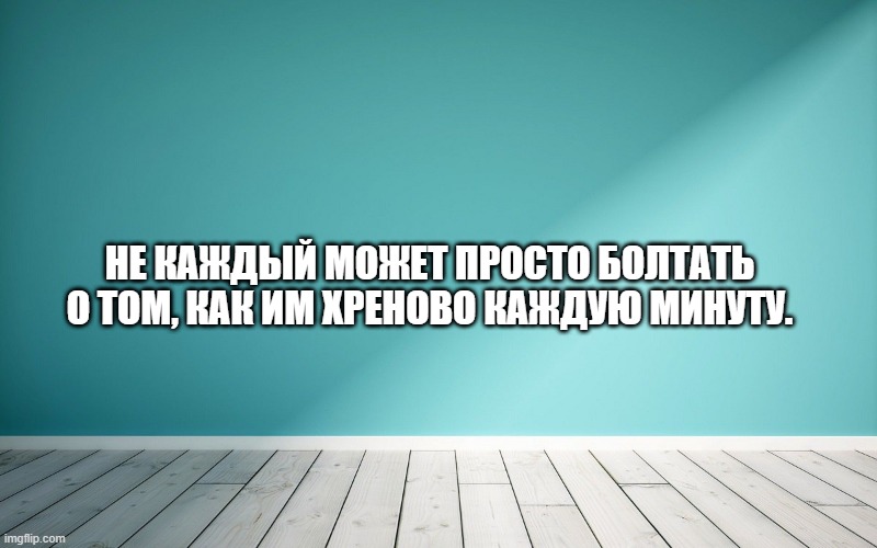 Не каждый может просто болтать о том, как им хреново каждую минуту.