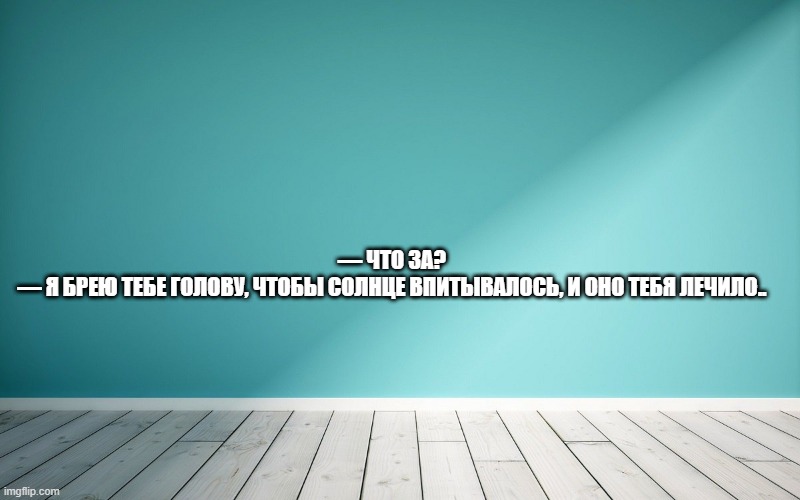 — Что за? — Я брею тебе голову, чтобы солнце впитывалось, и оно тебя лечило.