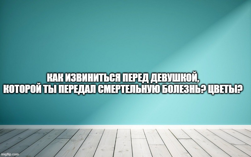 Как извиниться перед девушкой, которой ты передал смертельную болезнь? Цветы?
