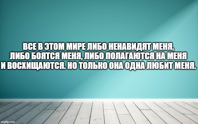 Все в этом мире либо ненавидят меня, либо боятся меня, либо полагаются на меня и восхищаются. Но только она одна любит меня.